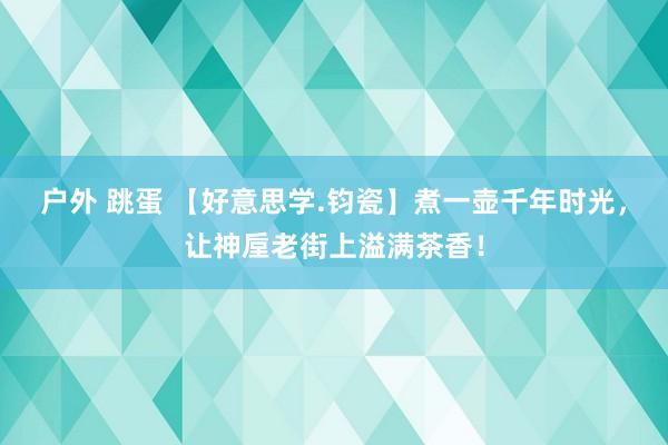 户外 跳蛋 【好意思学.钧瓷】煮一壶千年时光，让神垕老街上溢满茶香！