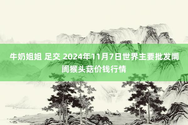 牛奶姐姐 足交 2024年11月7日世界主要批发阛阓猴头菇价钱行情