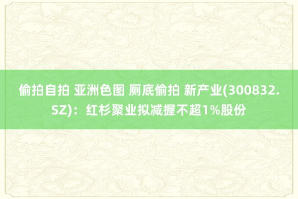 偷拍自拍 亚洲色图 厕底偷拍 新产业(300832.SZ)：红杉聚业拟减握不超1%股份