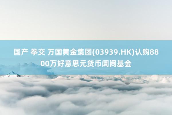 国产 拳交 万国黄金集团(03939.HK)认购8800万好意思元货币阛阓基金