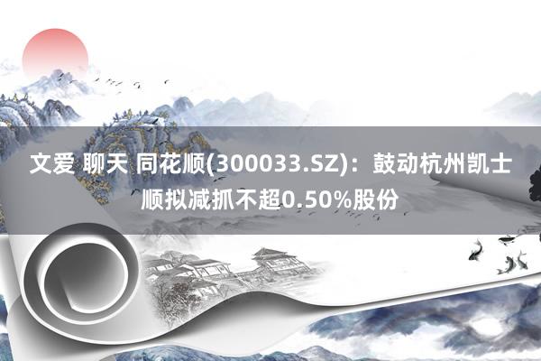 文爱 聊天 同花顺(300033.SZ)：鼓动杭州凯士顺拟减抓不超0.50%股份