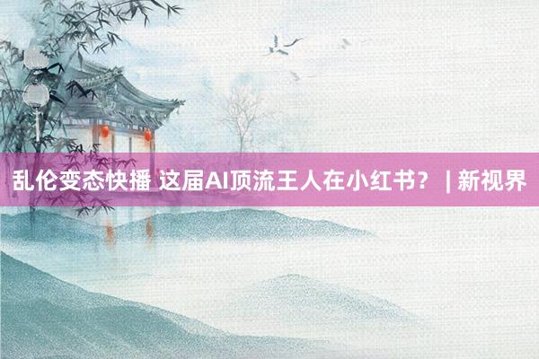 乱伦变态快播 这届AI顶流王人在小红书？ | 新视界