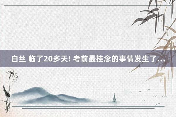 白丝 临了20多天! 考前最挂念的事情发生了…