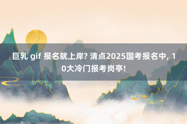 巨乳 gif 报名就上岸? 清点2025国考报名中， 10大冷门报考岗亭!