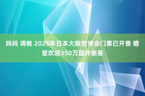 妈妈 调教 2025年日本大阪世博会门票已开售 瞻望欢迎350万国外旅客