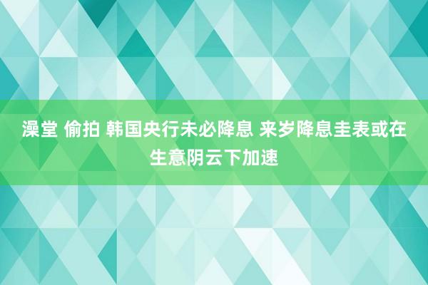 澡堂 偷拍 韩国央行未必降息 来岁降息圭表或在生意阴云下加速