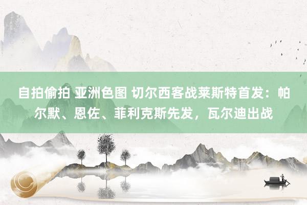 自拍偷拍 亚洲色图 切尔西客战莱斯特首发：帕尔默、恩佐、菲利克斯先发，瓦尔迪出战