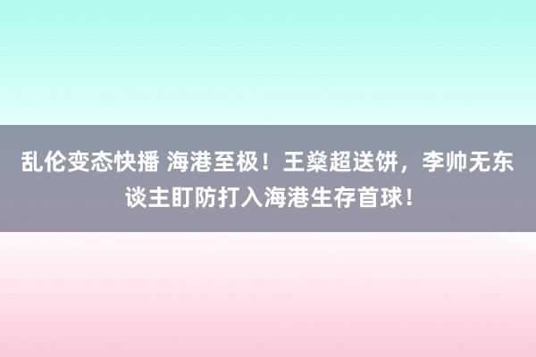 乱伦变态快播 海港至极！王燊超送饼，李帅无东谈主盯防打入海港生存首球！