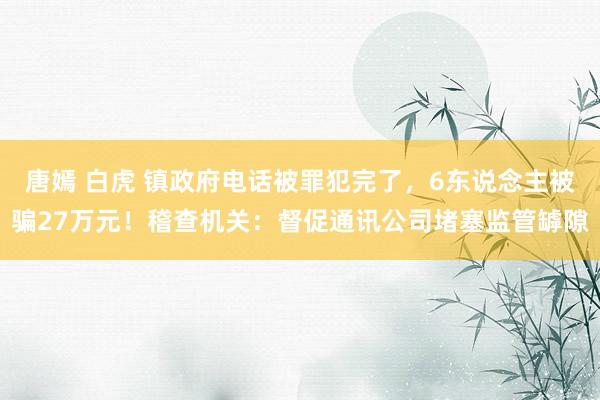 唐嫣 白虎 镇政府电话被罪犯完了，6东说念主被骗27万元！稽查机关：督促通讯公司堵塞监管罅隙