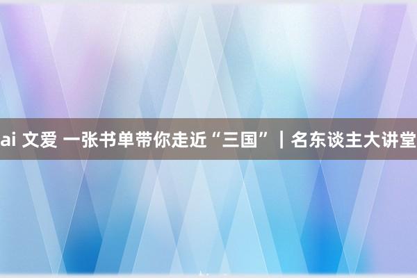 ai 文爱 一张书单带你走近“三国”｜名东谈主大讲堂