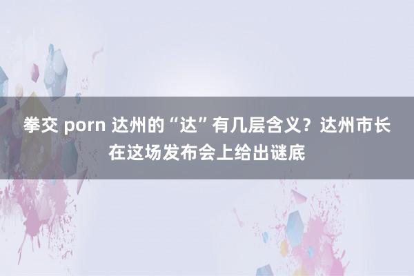 拳交 porn 达州的“达”有几层含义？达州市长在这场发布会上给出谜底