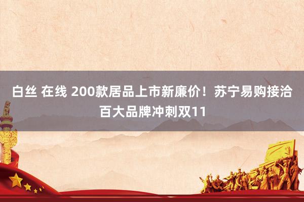 白丝 在线 200款居品上市新廉价！苏宁易购接洽百大品牌冲刺双11