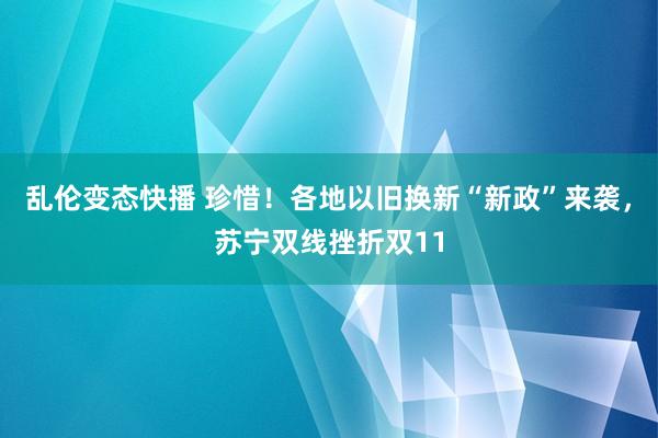 乱伦变态快播 珍惜！各地以旧换新“新政”来袭，苏宁双线挫折双11