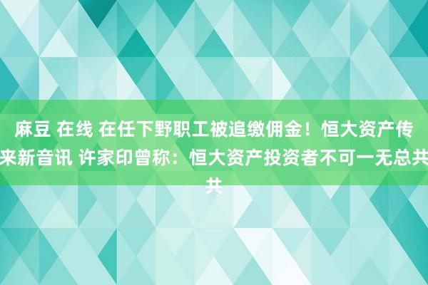 麻豆 在线 在任下野职工被追缴佣金！恒大资产传来新音讯 许家印曾称：恒大资产投资者不可一无总共