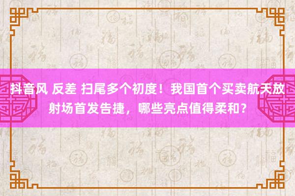 抖音风 反差 扫尾多个初度！我国首个买卖航天放射场首发告捷，哪些亮点值得柔和？