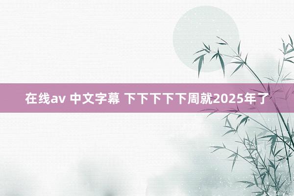 在线av 中文字幕 下下下下下周就2025年了