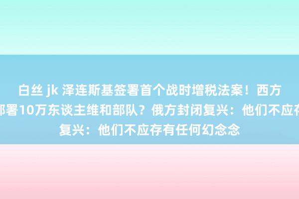 白丝 jk 泽连斯基签署首个战时增税法案！西方念念在乌克兰部署10万东谈主维和部队？俄方封闭复兴：他们不应存有任何幻念念