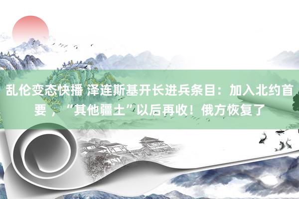 乱伦变态快播 泽连斯基开长进兵条目：加入北约首要 ，“其他疆土”以后再收！俄方恢复了