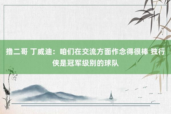 撸二哥 丁威迪：咱们在交流方面作念得很棒 独行侠是冠军级别的球队