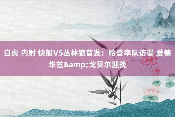 白虎 内射 快船VS丛林狼首发：哈登率队访谒 爱德华兹&戈贝尔迎战