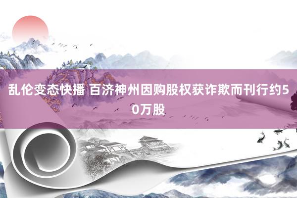 乱伦变态快播 百济神州因购股权获诈欺而刊行约50万股