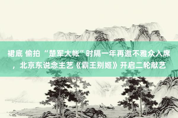 裙底 偷拍 “楚军大帐”时隔一年再邀不雅众入席，北京东说念主艺《霸王别姬》开启二轮献艺