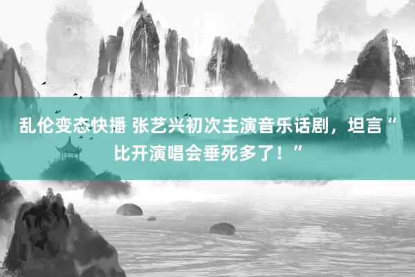 乱伦变态快播 张艺兴初次主演音乐话剧，坦言“比开演唱会垂死多了！”