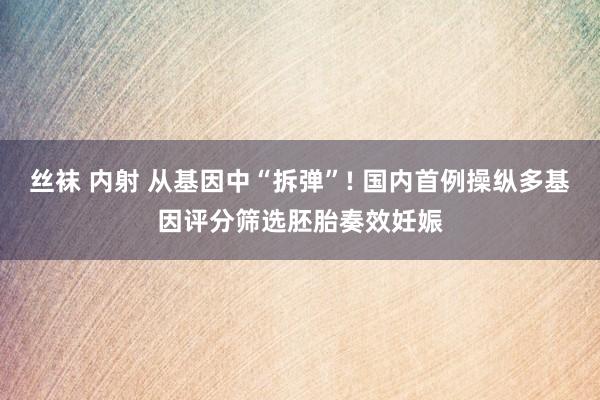 丝袜 内射 从基因中“拆弹”! 国内首例操纵多基因评分筛选胚胎奏效妊娠