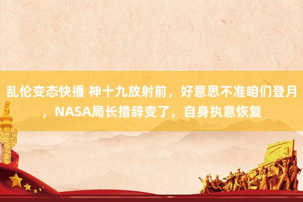 乱伦变态快播 神十九放射前，好意思不准咱们登月，NASA局长措辞变了，自身执意恢复