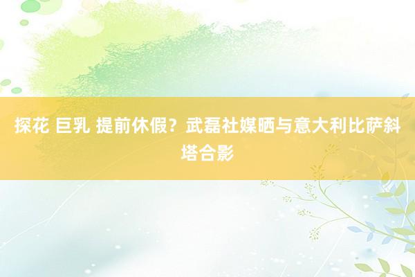 探花 巨乳 提前休假？武磊社媒晒与意大利比萨斜塔合影