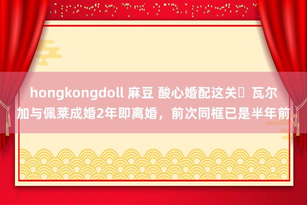 hongkongdoll 麻豆 酸心婚配这关❓瓦尔加与佩莱成婚2年即离婚，前次同框已是半年前