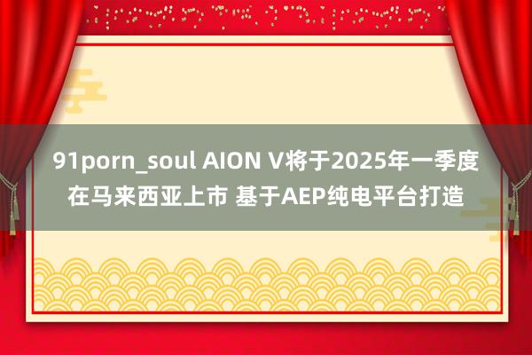 91porn_soul AION V将于2025年一季度在马来西亚上市 基于AEP纯电平台打造