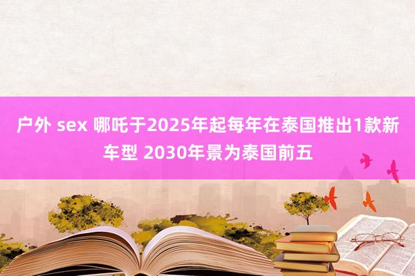 户外 sex 哪吒于2025年起每年在泰国推出1款新车型 2030年景为泰国前五