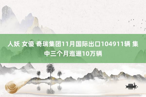 人妖 女優 奇瑞集团11月国际出口104911辆 集中三个月迤逦10万辆