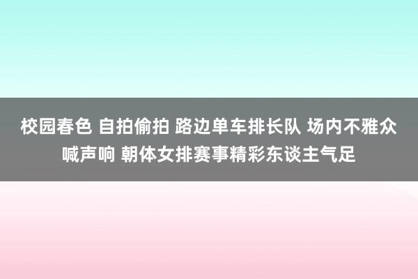 校园春色 自拍偷拍 路边单车排长队 场内不雅众喊声响 朝体女排赛事精彩东谈主气足