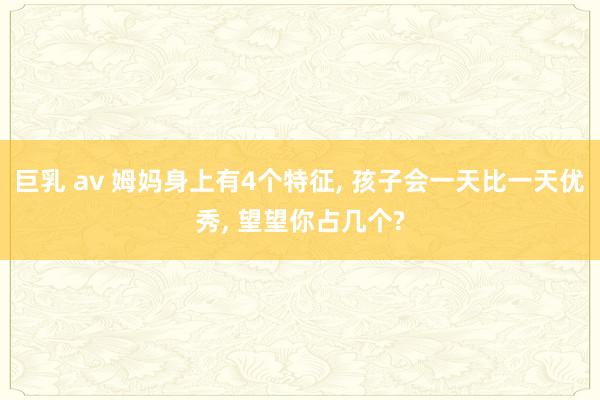 巨乳 av 姆妈身上有4个特征， 孩子会一天比一天优秀， 望望你占几个?