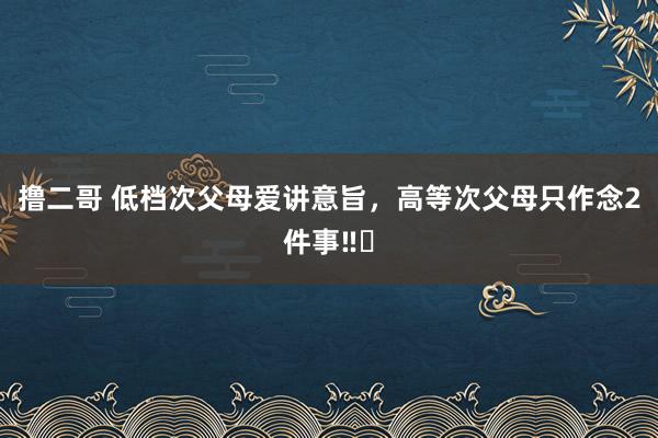 撸二哥 低档次父母爱讲意旨，高等次父母只作念2件事‼️