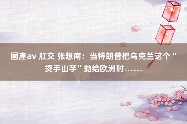 國產av 肛交 张想南：当特朗普把乌克兰这个“烫手山芋”抛给欧洲时……