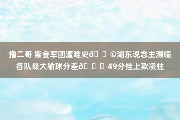 撸二哥 紫金军团遭难史😩湖东说念主濒临各队最大输球分差😌49分挂上欺凌柱