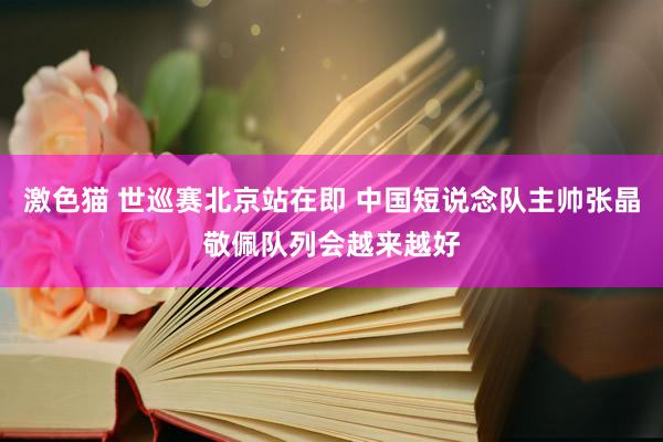 激色猫 世巡赛北京站在即 中国短说念队主帅张晶敬佩队列会越来越好