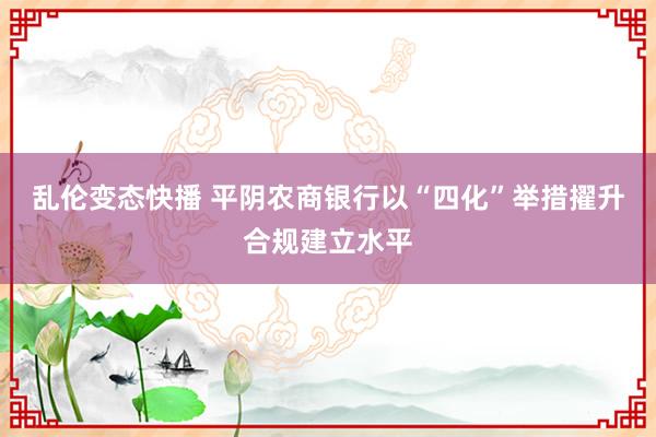 乱伦变态快播 平阴农商银行以“四化”举措擢升合规建立水平