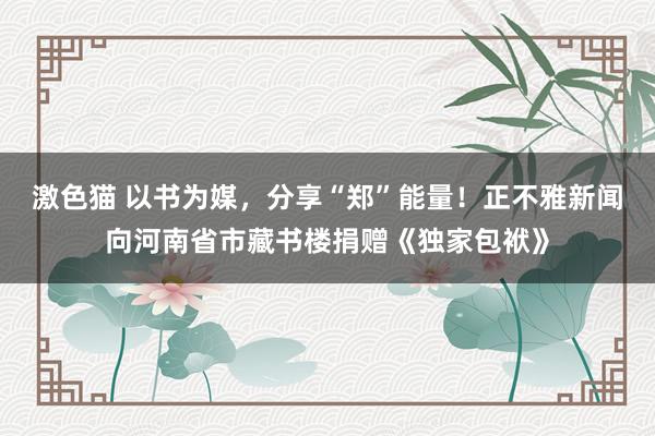 激色猫 以书为媒，分享“郑”能量！正不雅新闻向河南省市藏书楼捐赠《独家包袱》