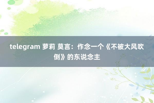 telegram 萝莉 莫言：作念一个《不被大风吹倒》的东说念主