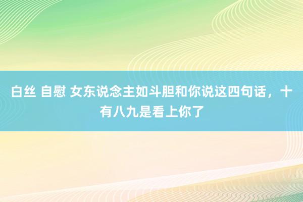 白丝 自慰 女东说念主如斗胆和你说这四句话，十有八九是看上你了