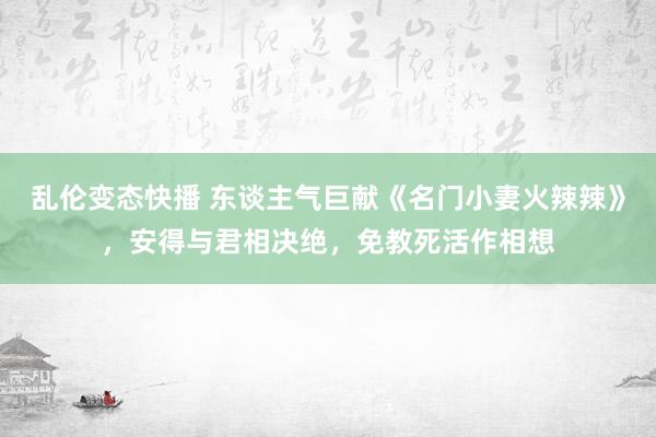 乱伦变态快播 东谈主气巨献《名门小妻火辣辣》，安得与君相决绝，免教死活作相想