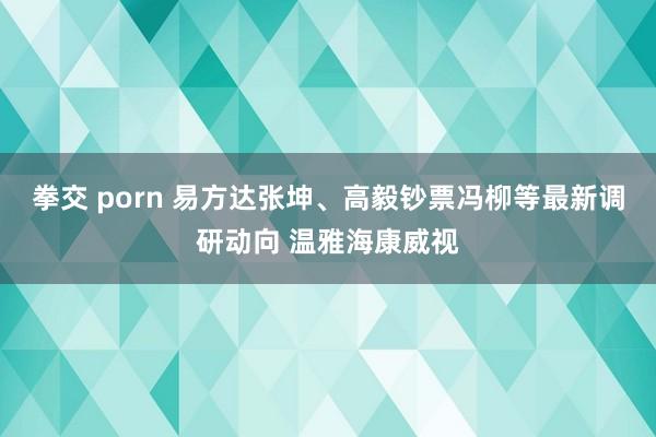 拳交 porn 易方达张坤、高毅钞票冯柳等最新调研动向 温雅海康威视