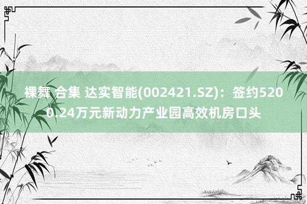 裸舞 合集 达实智能(002421.SZ)：签约5200.24万元新动力产业园高效机房口头