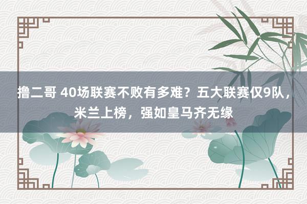 撸二哥 40场联赛不败有多难？五大联赛仅9队，米兰上榜，强如皇马齐无缘