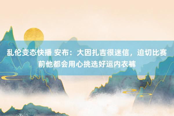 乱伦变态快播 安布：大因扎吉很迷信，迫切比赛前他都会用心挑选好运内衣裤