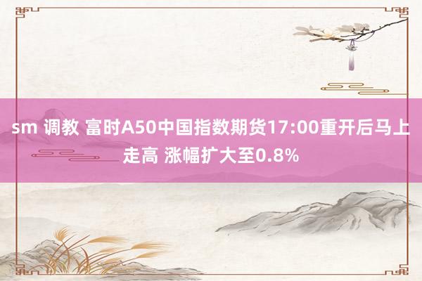 sm 调教 富时A50中国指数期货17:00重开后马上走高 涨幅扩大至0.8%